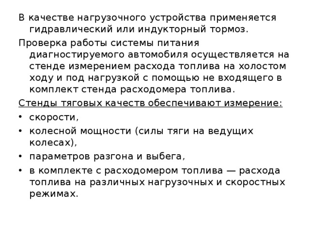 В качестве нагрузочного устройства применяется гидравлический или индукторный тормоз. Проверка работы системы питания диагностируемого автомобиля осуществляется на стенде измерением расхода топлива на холостом ходу и под нагрузкой с помощью не входящего в комплект стенда расходомера топлива. Стенды тяговых качеств обеспечивают измерение:  скорости, колесной мощности (силы тяги на ведущих колесах), параметров разгона и выбега, в комплекте с расходомером топлива — расхода топлива на различных нагрузочных и скоростных режимах. 