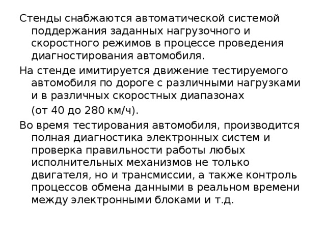 Стенды снабжаются автоматической системой поддержания заданных нагрузочного и скоростного режимов в процессе проведения диагностирования автомобиля. На стенде имитируется движение тестируемого автомобиля по дороге с различными нагрузками и в различных скоростных диапазонах  (от 40 до 280 км/ч). Во время тестирования автомобиля, производится полная диагностика электронных систем и проверка правильности работы любых исполнительных механизмов не только двигателя, но и трансмиссии, а также контроль процессов обмена данными в реальном времени между электронными блоками и т.д. 