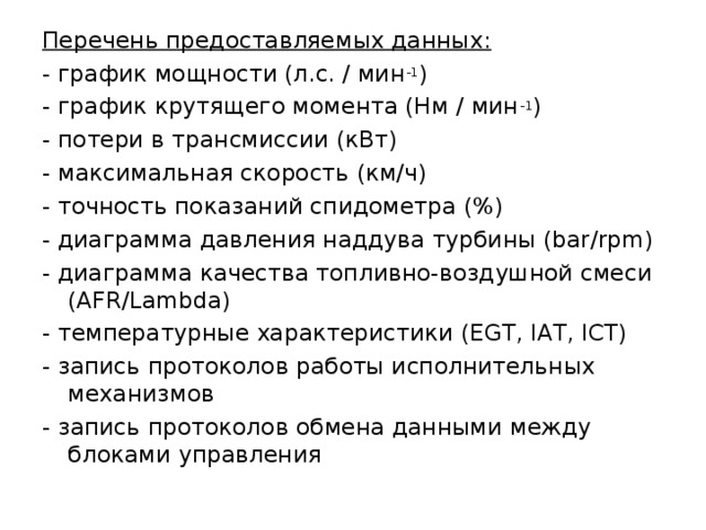 Перечень предоставляемых данных: - график мощности (л.с. / мин -1 ) - график крутящего момента (Нм / мин -1 ) - потери в трансмиссии (кВт) - максимальная скорость (км/ч) - точность показаний спидометра (%) - диаграмма давления наддува турбины (bar/rpm) - диаграмма качества топливно-воздушной смеси (AFR/Lambda) - температурные характеристики (EGT, IAT, ICT) - запись протоколов работы исполнительных механизмов - запись протоколов обмена данными между блоками управления 