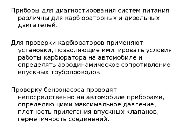 Приборы для диагностирования систем питания различны для карбюраторных и дизельных двигателей. Для проверки карбюраторов применяют установки, позволяющие имитировать условия работы карбюратора на автомобиле и определять аэродинамическое сопротивление впускных трубопроводов. Проверку бензонасоса проводят непосредственно на автомобиле приборами, определяющими максимальное давление, плотность прилегания впускных клапанов, герметичность соединений. 