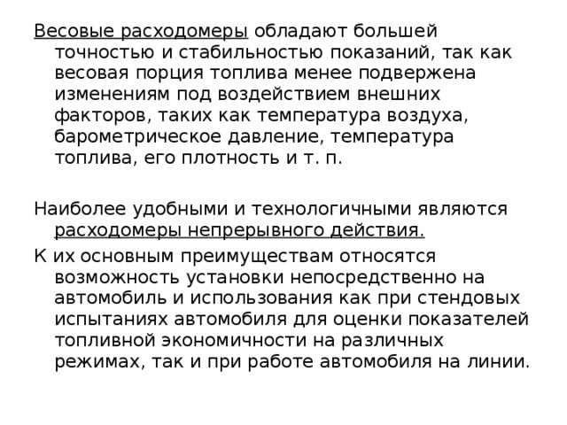 Весовые расходомеры обладают большей точностью и стабильностью показаний, так как весовая порция топлива менее подвержена изменениям под воздействием внешних факторов, таких как температура воздуха, барометрическое давление, температура топлива, его плотность и т. п. Наиболее удобными и технологичными являются расходомеры непрерывного действия.  К их основным преимуществам относятся возможность установки непосредственно на автомобиль и использования как при стендовых испытаниях автомобиля для оценки показателей топливной экономичности на различных режимах, так и при работе автомобиля на линии. 