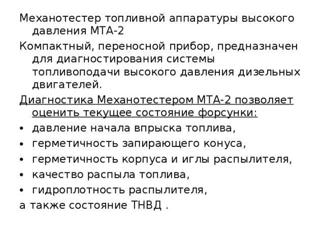 Механотестер топливной аппаратуры высокого давления МТА-2 Компактный, переносной прибор, предназначен для диагностирования системы топливоподачи высокого давления дизельных двигателей. Диагностика Механотестером МТА-2 позволяет оценить текущее состояние форсунки:  давление начала впрыска топлива, герметичность запирающего конуса, герметичность корпуса и иглы распылителя, качество распыла топлива, гидроплотность распылителя, а также состояние ТНВД . 