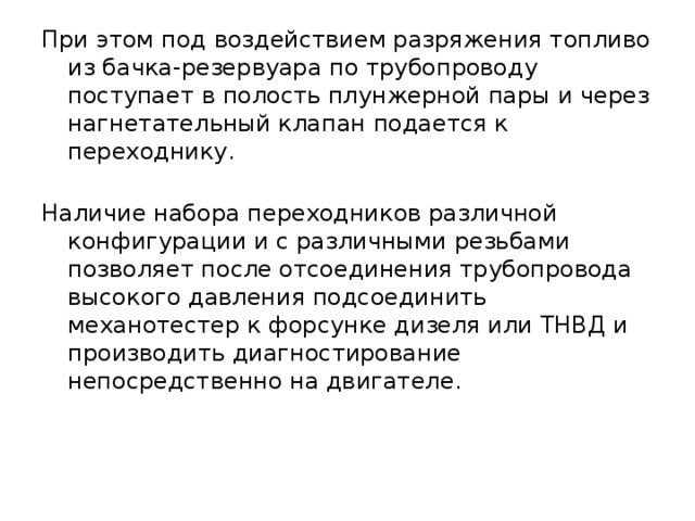 При этом под воздействием разряжения топливо из бачка-резервуара по трубопроводу поступает в полость плунжерной пары и через нагнетательный клапан подается к переходнику.    Наличие набора переходников различной конфигурации и с различными резьбами позволяет после отсоединения трубопровода высокого давления подсоединить механотестер к форсунке дизеля или ТНВД и производить диагностирование непосредственно на двигателе. 
