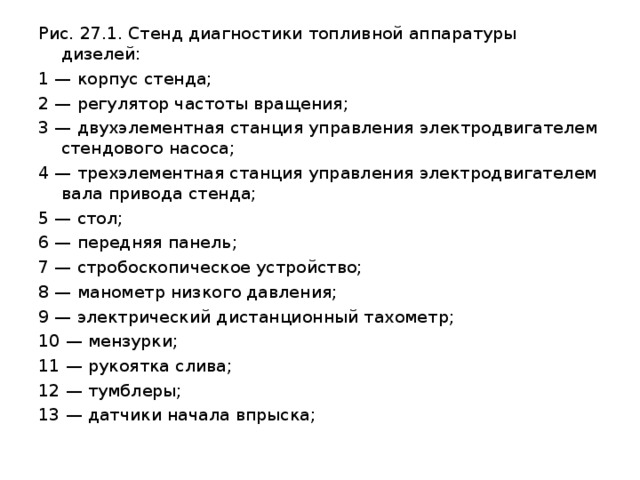 Рис. 27.1. Стенд диагностики топливной аппаратуры дизелей:  1 — корпус стенда; 2 — регулятор частоты вращения; 3 — двухэлементная станция управления электродвигателем стендового насоса; 4 — трехэлементная станция управления электродвигателем вала привода стенда; 5 — стол; 6 — передняя панель; 7 — стробоскопическое устройство; 8 — манометр низкого давления; 9 — электрический дистанционный тахометр; 10 — мензурки; 11 — рукоятка слива; 12 — тумблеры; 13 — датчики начала впрыска; 
