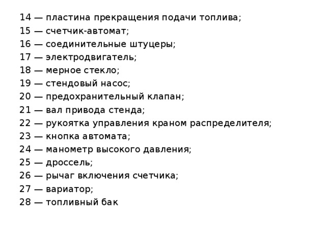 14 — пластина прекращения подачи топлива; 15 — счетчик-автомат; 16 — соединительные штуцеры; 17 — электродвигатель; 18 — мерное стекло; 19 — стендовый насос; 20 — предохранительный клапан; 21 — вал привода стенда; 22 — рукоятка управления краном распределителя; 23 — кнопка автомата; 24 — манометр высокого давления; 25 — дроссель; 26 — рычаг включения счетчика; 27 — вариатор; 28 — топливный бак 