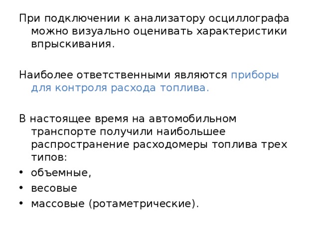 При подключении к анализатору осциллографа можно визуально оценивать характеристики впрыскивания. Наиболее ответственными являются приборы для контроля расхода топлива. В настоящее время на автомобильном транспорте получили наибольшее распространение расходомеры топлива трех типов: объемные, весовые массовые (ротаметрические). 