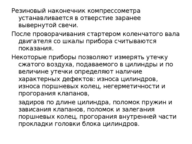 Резиновый наконечник компрессометра устанавливается в отверстие заранее вывернутой свечи. После проворачивания стартером коленчатого вала двигателя со шкалы прибора считываются показания. Некоторые приборы позволяют измерять утечку сжатого воздуха, подаваемого в цилиндры и по величине утечки определяют наличие характерных дефектов: износа цилиндров, износа поршневых колец, негерметичности и прогорания клапанов,  задиров по длине цилиндра, поломок пружин и зависания клапанов, поломок и залегания поршневых колец, прогорания внутренней части прокладки головки блока цилиндров. 