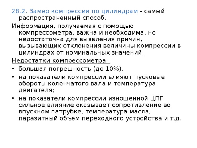28.2. Замер компрессии по цилиндрам  - самый распространенный способ. Информация, получаемая с помощью компрессометра, важна и необходима, но недостаточна для выявления причин, вызывающих отклонения величины компрессии в цилиндрах от номинальных значений. Недостатки компрессометра: большая погрешность (до 10%). на показатели компрессии влияют пусковые обороты коленчатого вала и температура двигателя; на показатели компрессии изношенной ЦПГ сильное влияние оказывает сопротивление во впускном патрубке, температура масла, паразитный объем переходного устройства и т.д.    