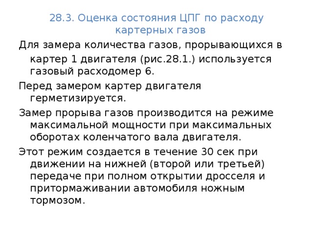 28.3. Оценка состояния ЦПГ по расходу картерных газов  Для замера количества газов, прорывающихся в  картер 1 двигателя (рис.28.1.) используется газовый расходомер 6. Перед замером картер двигателя герметизируется. Замер прорыва газов производится на режиме максимальной мощности при максимальных оборотах коленчатого вала двигателя. Этот режим создается в течение 30 сек при движении на нижней (второй или третьей) передаче при полном открытии дросселя и притормаживании автомобиля ножным тормозом.  