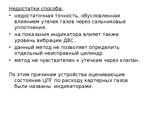 Недостатки способа: недостаточная точность, обусловленная влиянием утечек газов через сальниковые уплотнения. на показания индикатора влияет также уровень вибрации ДВС. данный метод не позволяет определить отдельный неисправный цилиндр метод не чувствителен к утечкам через клапан. По этим причинам устройства оценивающие состояние ЦПГ по расходу картерных газов были названы индикаторами.    