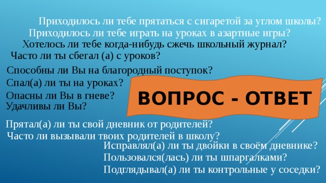 Приходилось ли тебе прятаться с сигаретой за углом школы? Приходилось ли тебе играть на уроках в азартные игры? Хотелось ли тебе когда-нибудь сжечь школьный журнал? Часто ли ты сбегал (а) с уроков? Способны ли Вы на благородный поступок? Спал(а) ли ты на уроках? ВОПРОС - ОТВЕТ Опасны ли Вы в гневе? Удачливы ли Вы? Прятал(а) ли ты свой дневник от родителей?   Часто ли вызывали твоих родителей в школу? Исправлял(а) ли ты двойки в своём дневнике? Пользовался(лась) ли ты шпаргалками? Подглядывал(а) ли ты контрольные у соседки? 