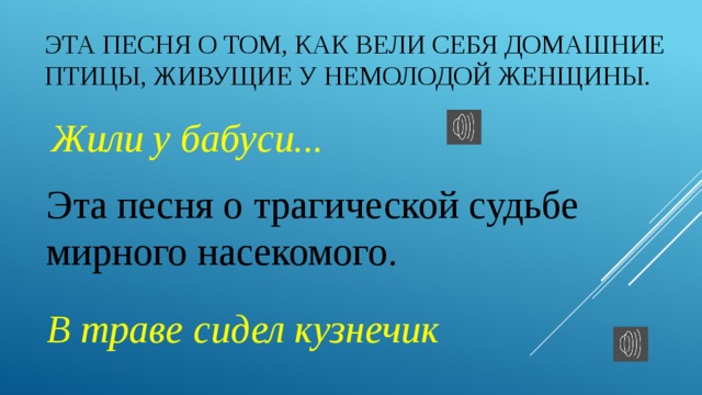 Эта песня о том, как вели себя домашние птицы, живущие у немолодой женщины.  Жили у бабуси... Эта песня о трагической судьбе мирного насекомого.  В траве сидел кузнечик 