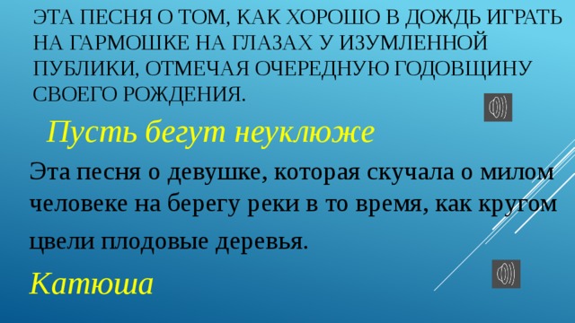 Эта песня о том, как хорошо в дождь играть на гармошке на глазах у изумленной публики, отмечая очередную годовщину своего рождения. Пусть бегут неуклюже Эта песня о девушке, которая скучала о милом человеке на берегу реки в то время, как кругом цвели плодовые деревья.   Катюша 