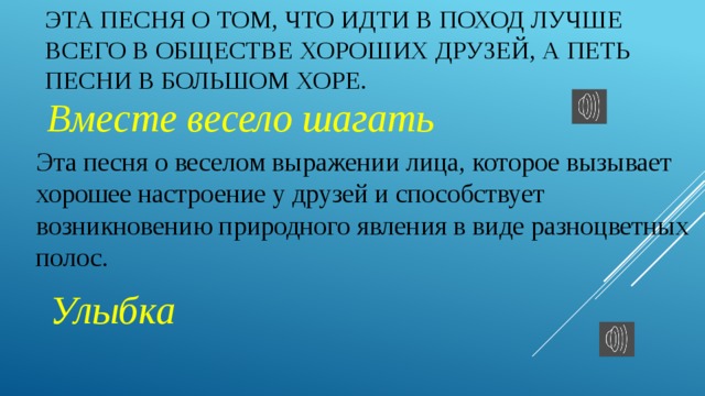 Эта песня о том, что идти в поход лучше всего в обществе хороших друзей, а петь песни в большом хоре.  Вместе весело шагать Эта песня о веселом выражении лица, которое вызывает хорошее настроение у друзей и способствует возникновению природного явления в виде разноцветных полос.  Улыбка 