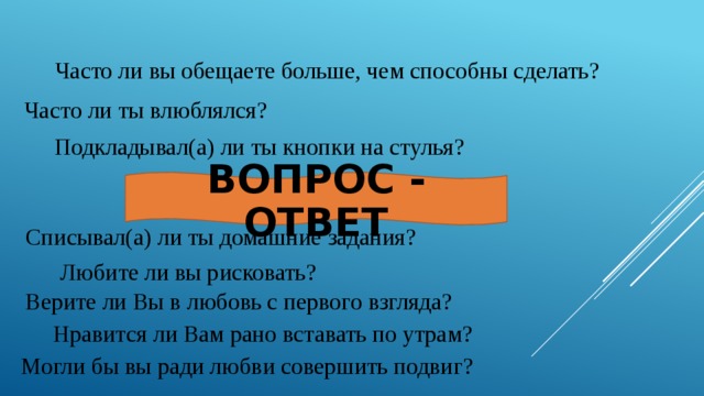 Часто ли вы обещаете больше, чем способны сделать? Часто ли ты влюблялся? Подкладывал(а) ли ты кнопки на стулья? ВОПРОС - ОТВЕТ Списывал(а) ли ты домашние задания? Любите ли вы рисковать? Верите ли Вы в любовь с первого взгляда? Нравится ли Вам рано вставать по утрам? Могли бы вы ради любви совершить подвиг? 