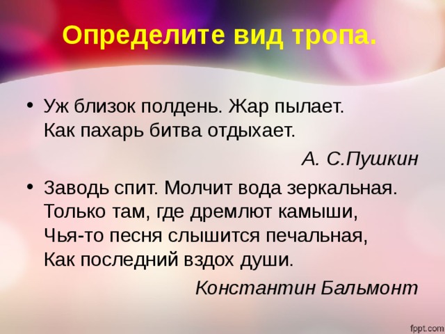 Определите вид тропа. Уж близок полдень. Жар пылает.  Как пахарь битва отдыхает. А. С.Пушкин Заводь спит. Молчит вода зеркальная.  Только там, где дремлют камыши,  Чья-то песня слышится печальная,  Как последний вздох души. Константин Бальмонт 