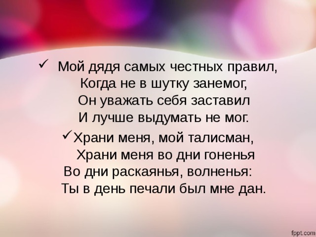    Мой дядя самых честных правил,  Когда не в шутку занемог,  Он уважать себя заставил  И лучше выдумать не мог. Храни меня, мой талисман,   Храни меня во дни гоненья     Во дни раскаянья, волненья:        Ты в день печали был мне дан. 
