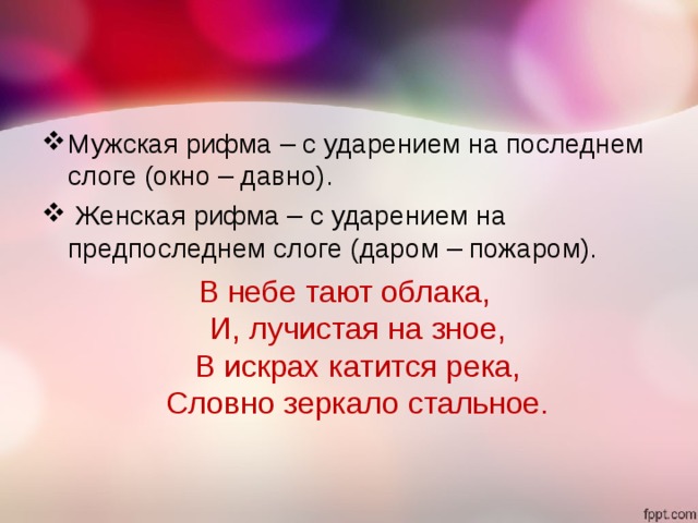 Мужская рифма – с ударением на последнем слоге (окно – давно).   Женская рифма – с ударением на предпоследнем слоге (даром – пожаром). В небе тают облака,   И, лучистая на зное,   В искрах катится река,  Словно зеркало стальное.  