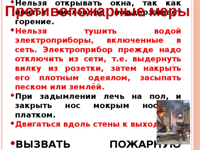 Нельзя открывать окна, так как приток кислорода поддерживает горение. Нельзя тушить водой электроприборы, включенные в сеть. Электроприбор прежде надо отключить из сети, т.е. выдернуть вилку из розетки, затем накрыть его плотным одеялом, засыпать песком или землёй. При задымлении лечь на пол, и закрыть нос мокрым носовым платком. Двигаться вдоль стены к выходу.  ВЫЗВАТЬ ПОЖАРНУЮ ОХРАНУ. Противопожарные меры 