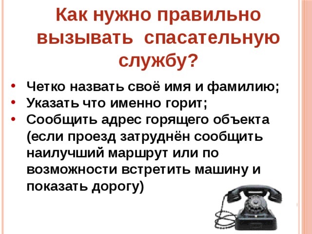 Как нужно правильно вызывать спасательную службу? Четко назвать своё имя и фамилию; Указать что именно горит; Сообщить адрес горящего объекта (если проезд затруднён сообщить наилучший маршрут или по возможности встретить машину и показать дорогу) 