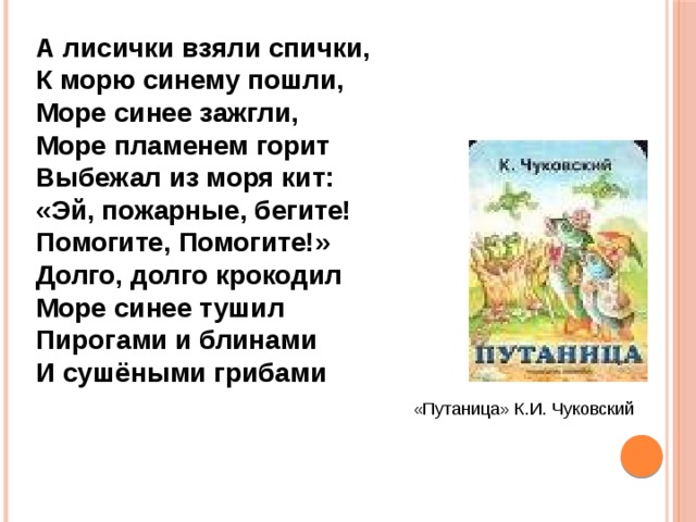 А лисички взяли спички, К морю синему пошли, Море синее зажгли, Море пламенем горит Выбежал из моря кит: «Эй, пожарные, бегите! Помогите, Помогите!» Долго, долго крокодил Море синее тушил Пирогами и блинами И сушёными грибами «Путаница» К.И. Чуковский 