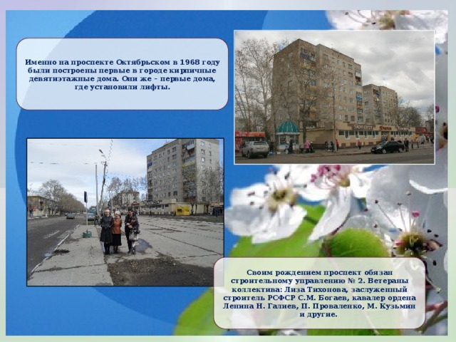 Именно на проспекте Октябрьском в 1968 году были построены первые в городе кирпичные девятиэтажные дома. Они же – первые дома, где установили лифты. Своим рождением проспект обязан строительному управлению № 2. Ветераны коллектива: Лиза Тихонова, заслуженный строитель РСФСР С.М. Богаев, кавалер ордена Ленина Н. Галиев, П. Проваленко, М. Кузьмин и другие. 