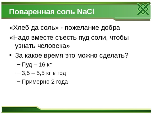 Поваренная соль NaCl «Хлеб да соль» - пожелание добра «Надо вместе съесть пуд соли, чтобы узнать человека» За какое время это можно сделать? Пуд – 16 кг 3,5 – 5,5 кг в год Примерно 2 года Пуд – 16 кг 3,5 – 5,5 кг в год Примерно 2 года 