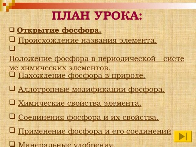  ПЛАН УРОКА:  Открытие фосфора.  Происхождение названия элемента.  Положение фосфора в периодической   системе химических элементов.  Нахождение фосфора в природе.  Аллотропные модификации фосфора.  Химические свойства элемента.  Соединения фосфора и их свойства.  Применение фосфора и его соединений  Минеральные удобрения.  