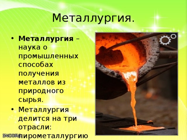 Металлургия. Металлургия – наука о промышленных способах получения металлов из природного сырья. Металлургия делится на три отрасли: пирометаллургию, гидрометаллургию и электрометаллургию. 