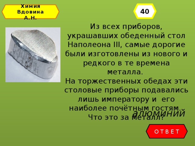 40 Химия Вдовина А.Н. Из всех приборов, украшавших обеденный стол Наполеона III, самые дорогие были изготовлены из нового и редкого в те времена металла. На торжественных обедах эти столовые приборы подавались лишь императору и его наиболее почётным гостям. Что это за металл? алюминий ОТВЕТ 