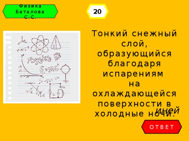 20 Физика Баталова С.С. Тонкий снежный слой, образующийся благодаря испарениям на охлаждающейся поверхности в холодные ночи. иней ОТВЕТ 