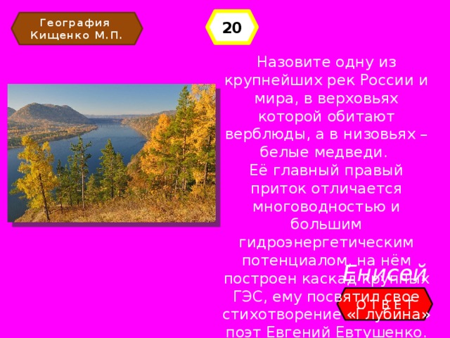 20 География Кищенко М.П. Назовите одну из крупнейших рек России и мира, в верховьях которой обитают верблюды, а в низовьях – белые медведи. Её главный правый приток отличается многоводностью и большим гидроэнергетическим потенциалом, на нём построен каскад крупных ГЭС, ему посвятил свое стихотворение «Глубина» поэт Евгений Евтушенко. Енисей ОТВЕТ 