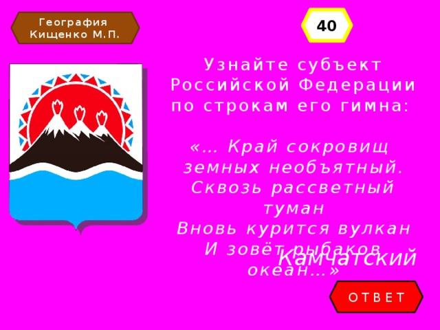 40 География Кищенко М.П. Узнайте субъект Российской Федерации по строкам его гимна: «… Край сокровищ земных необъятный. Сквозь рассветный туман Вновь курится вулкан И зовёт рыбаков океан…» Камчатский ОТВЕТ 