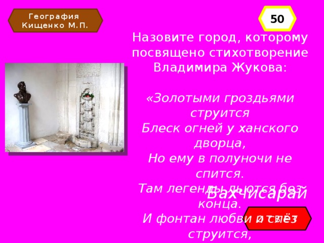 50 География Кищенко М.П. Назовите город, которому посвящено стихотворение Владимира Жукова: «Золотыми гроздьями струится Блеск огней у ханского дворца, Но ему в полуночи не спится. Там легенды льются без конца. И фонтан любви и слёз струится, Красотой чарующий сердца… Бахчисарай ОТВЕТ 