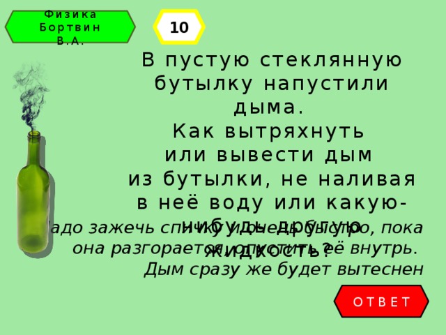 10 Физика Бортвин В.А. В пустую стеклянную бутылку напустили дыма. Как вытряхнуть или вывести дым из бутылки, не наливая в неё воду или какую-нибудь другую жидкость? Надо зажечь спичку и очень быстро, пока она разгорается, опустить её внутрь. Дым сразу же будет вытеснен ОТВЕТ 