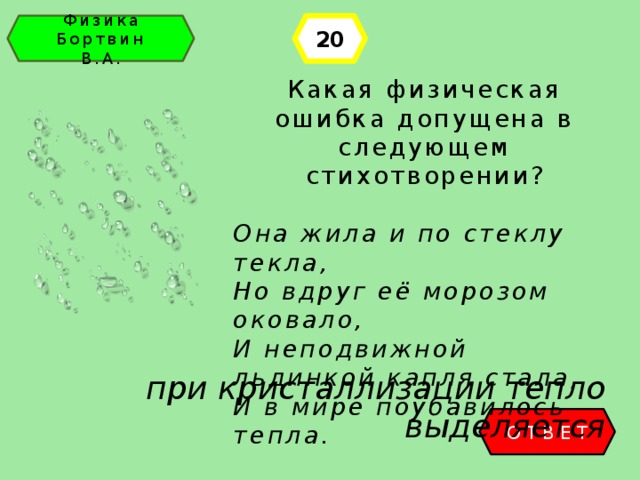 20 Физика Бортвин В.А. Какая физическая ошибка допущена в следующем стихотворении? Она жила и по стеклу текла, Но вдруг её морозом оковало, И неподвижной льдинкой капля стала, И в мире поубавилось тепла. при кристаллизации тепло выделяется ОТВЕТ 