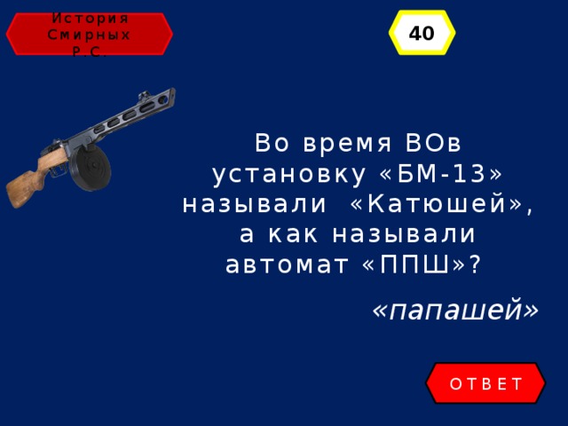 40 История Смирных Р.С. Во время ВОв установку «БМ-13» называли «Катюшей», а как называли автомат «ППШ»? «папашей» ОТВЕТ 