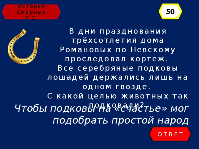 50 История Смирных Р.С. В дни празднования трёхсотлетия дома Романовых по Невскому проследовал кортеж. Все серебряные подковы лошадей держались лишь на одном гвозде. С какой целью животных так подковали? Чтобы подковы на «счастье» мог подобрать простой народ ОТВЕТ 
