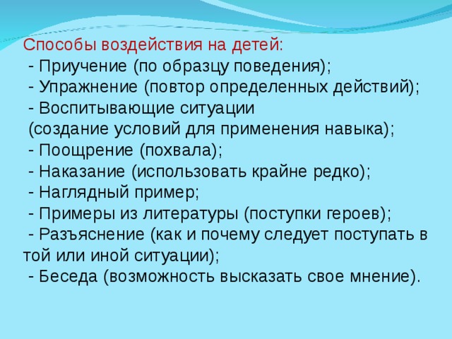 Способы воздействия на детей:  - Приучение (по образцу поведения);  - Упражнение (повтор определенных действий);  - Воспитывающие ситуации  (создание условий для применения навыка);  - Поощрение (похвала);  - Наказание (использовать крайне редко);  - Наглядный пример;  - Примеры из литературы (поступки героев);  - Разъяснение (как и почему следует поступать в той или иной ситуации);  - Беседа (возможность высказать свое мнение).