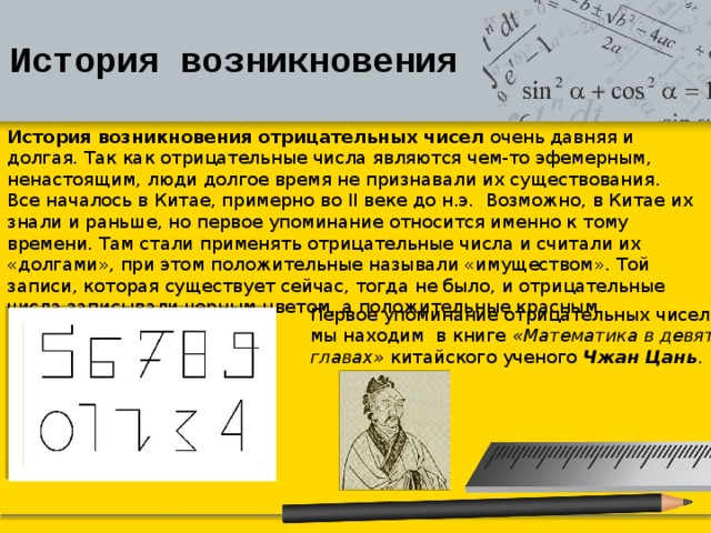 История возникновения История возникновения отрицательных чисел  очень давняя и долгая. Так как отрицательные числа являются чем-то эфемерным, ненастоящим, люди долгое время не признавали их существования. Все началось в Китае, примерно во  II  веке до н.э.  Возможно, в Китае их знали и раньше, но первое упоминание относится именно к тому времени. Там стали применять отрицательные числа и считали их «долгами», при этом положительные называли «имуществом». Той записи, которая существует сейчас, тогда не было, и отрицательные числа записывали черным цветом, а положительные красным.   Первое упоминание отрицательных чисел мы находим  в книге «Математика в девяти главах» китайского ученого Чжан Цань . 