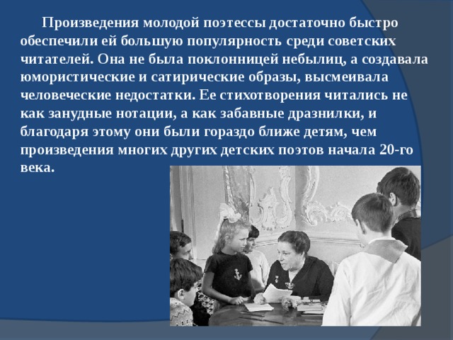 Произведения молодой поэтессы достаточно быстро обеспечили ей большую популярность среди советских читателей. Она не была поклонницей небылиц, а создавала юмористические и сатирические образы, высмеивала человеческие недостатки. Ее стихотворения читались не как занудные нотации, а как забавные дразнилки, и благодаря этому они были гораздо ближе детям, чем произведения многих других детских поэтов начала 20-го века. 