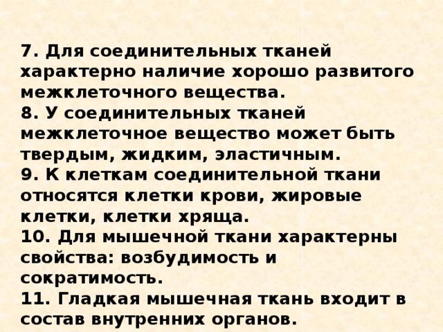 7. Для соединительных тканей характерно наличие хорошо развитого межклеточного вещества. 8. У соединительных тканей межклеточное вещество может быть твердым, жидким, эластичным. 9. К клеткам соединительной ткани относятся клетки крови, жировые клетки, клетки хряща. 10. Для мышечной ткани характерны свойства: возбудимость и сократимость. 11. Гладкая мышечная ткань входит в состав внутренних органов. 12. Поперечно-полосатая мышечная ткань образована мышечными клетками. 