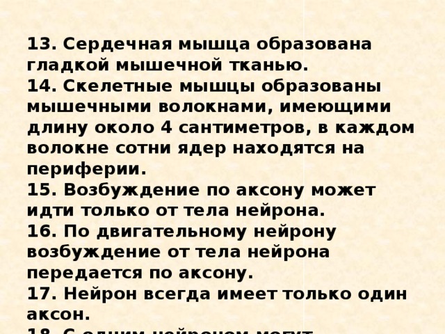 13. Сердечная мышца образована гладкой мышечной тканью. 14. Скелетные мышцы образованы мышечными волокнами, имеющими длину около 4 сантиметров, в каждом волокне сотни ядер находятся на периферии. 15. Возбуждение по аксону может идти только от тела нейрона. 16. По двигательному нейрону возбуждение от тела нейрона передается по аксону. 17. Нейрон всегда имеет только один аксон. 18. С одним нейроном могут контактировать более тысячи нервных клеток. 