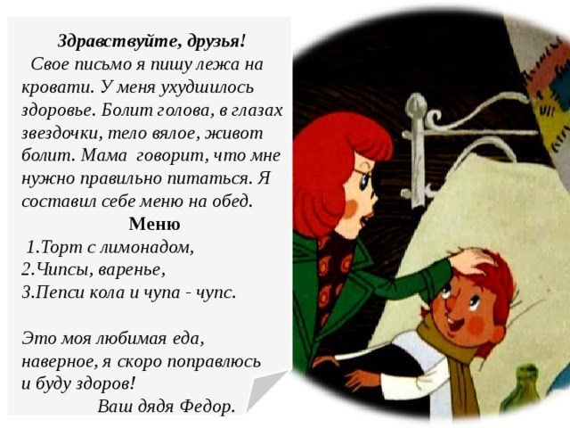 Здравствуйте, друзья!  Свое письмо я пишу лежа на кровати. У меня ухудшилось здоровье. Болит голова, в глазах звездочки, тело вялое, живот болит. Мама говорит, что мне нужно правильно питаться. Я составил себе меню на обед. Меню  1.Торт с лимонадом, 2.Чипсы, варенье, 3.Пепси кола и чупа - чупс.  Это моя любимая еда, наверное, я скоро поправлюсь и буду здоров!  Ваш дядя Федор.