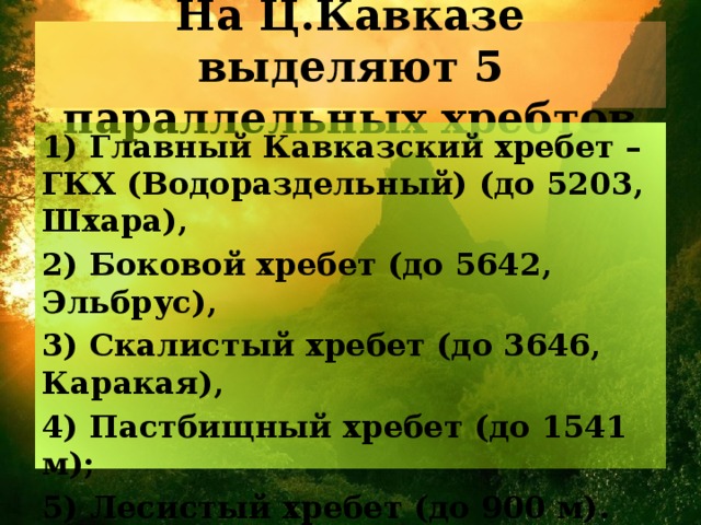На Ц.Кавказе выделяют 5 параллельных хребтов 1) Главный Кавказский хребет – ГКХ (Водораздельный) (до 5203, Шхара), 2) Боковой хребет (до 5642, Эльбрус), 3) Скалистый хребет (до 3646, Каракая), 4) Пастбищный хребет (до 1541 м); 5) Лесистый хребет (до 900 м). 