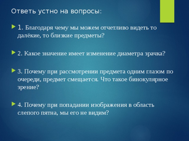 Ответь устно на вопросы:   1 . Благодаря чему мы можем отчетливо видеть то далёкие, то близкие предметы?   2. Какое значение имеет изменение диаметра зрачка?   3. Почему при рассмотрении предмета одним глазом по очереди, предмет смещается. Что такое бинокулярное зрение?   4. Почему при попадании изображения в область слепого пятна, мы его не видим?   