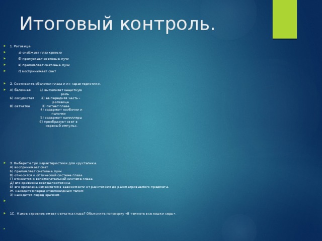 Итоговый контроль. 1. Роговица  а) снабжает глаз кровью  б) пропускает световые лучи  в) преломляет световые лучи  г) воспринимает свет 2. Соотнесите оболочки глаза и их характеристики. А) белочная 1) выполняет защитную  роль  Б) сосудистая 2) её передняя часть –  роговица  В) сетчатка 3) питает глаза  4) содержит колбочки и  палочки  5) содержит капилляры  6) преобразует свет в  нервный импульс. 3. Выберите три характеристики для хрусталика.  А) воспринимает свет  Б) преломляет световые лучи  В) относится к оптической системе глаза  Г) относится к вспомогательной системе глаза  Д) его кривизна всегда постоянна  Е) его кривизна изменяется в зависимости от расстояния до рассматриваемого предмета.  Ж находится перед стекловидным телом  З) находится перед зрачком.   1С. Какое строение имеет сетчатка глаза? Объясните поговорку «В темноте все кошки серы».   