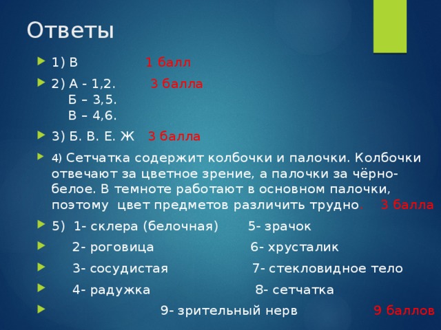 Ответы 1) В 1 балл 2) А - 1,2. 3 балла  Б – 3,5.  В – 4,6. 3) Б. В. Е. Ж 3 балла 4) Сетчатка содержит колбочки и палочки. Колбочки отвечают за цветное зрение, а палочки за чёрно-белое. В темноте работают в основном палочки, поэтому цвет предметов различить трудно . 3 балла 5) 1- склера (белочная) 5- зрачок  2- роговица 6- хрусталик  3- сосудистая 7- стекловидное тело  4- радужка 8- сетчатка  9- зрительный нерв 9 баллов 
