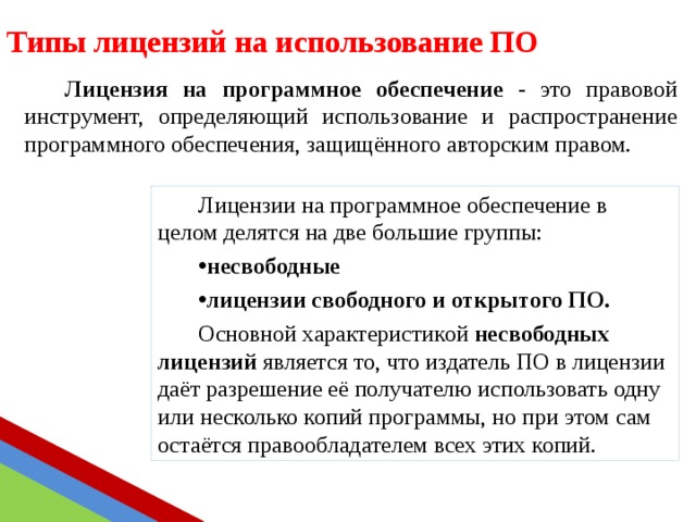 Типы лицензий на использование ПО Лицензия на программное обеспечение - это правовой инструмент, определяющий использование и распространение программного обеспечения, защищённого авторским правом. Лицензии на программное обеспечение в целом делятся на две большие группы: несвободные лицензии свободного и открытого ПО.  Основной характеристикой несвободных лицензий является то, что издатель ПО в лицензии даёт разрешение её получателю использовать одну или несколько копий программы, но при этом сам остаётся правообладателем всех этих копий. 