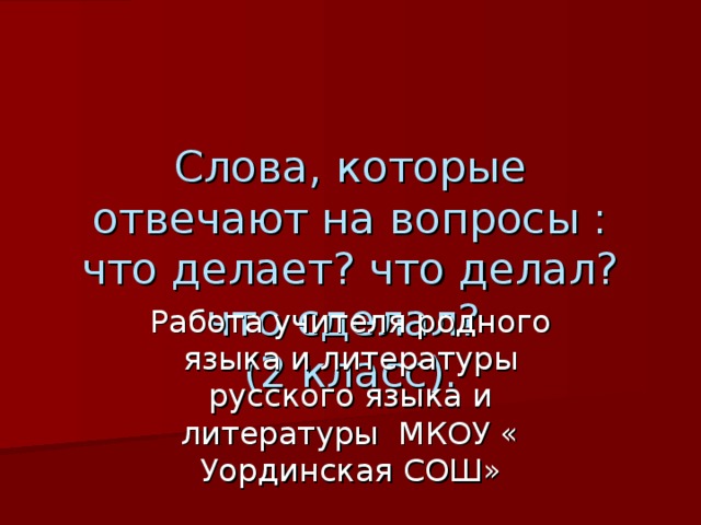 Слова, которые отвечают на вопросы : что делает? что делал? что сделал?  (2 класс). Работа учителя родного языка и литературы русского языка и литературы МКОУ « Уординская СОШ» 